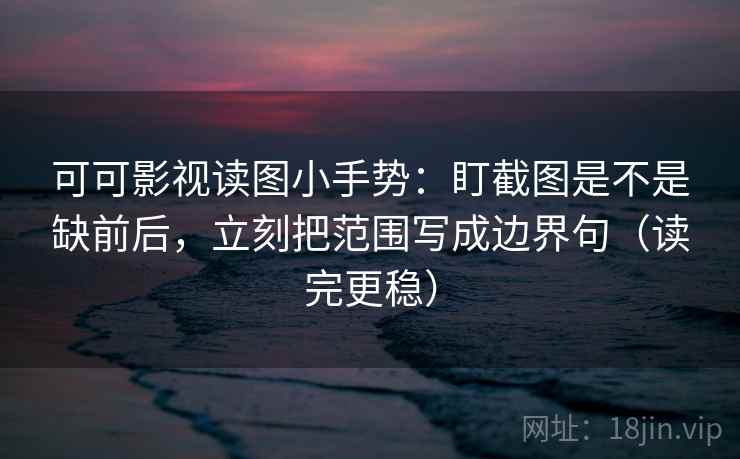 可可影视读图小手势：盯截图是不是缺前后，立刻把范围写成边界句（读完更稳）