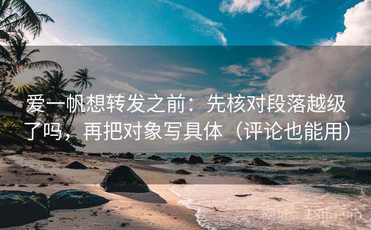 爱一帆想转发之前：先核对段落越级了吗，再把对象写具体（评论也能用）