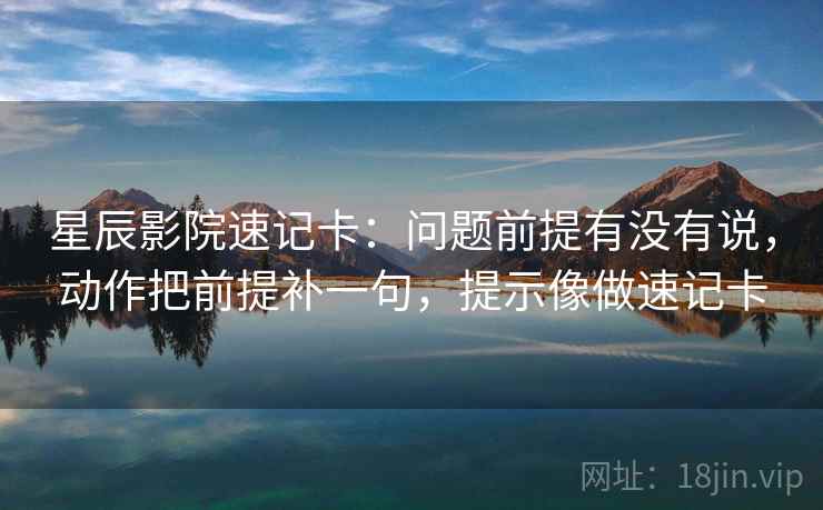 星辰影院速记卡:问题前提有没有说,动作把前提补一句,提示像做速记卡