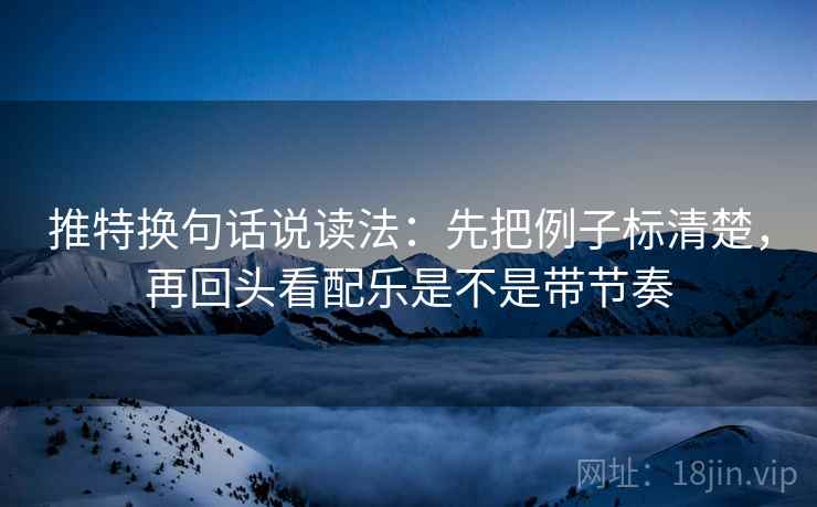 推特换句话说读法：先把例子标清楚，再回头看配乐是不是带节奏