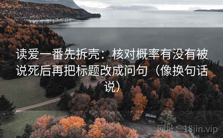 读爱一番先拆壳：核对概率有没有被说死后再把标题改成问句（像换句话说）