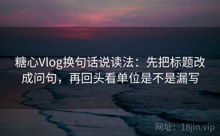 糖心Vlog换句话说读法：先把标题改成问句，再回头看单位是不是漏写
