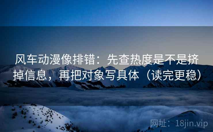 风车动漫像排错：先查热度是不是挤掉信息，再把对象写具体（读完更稳）