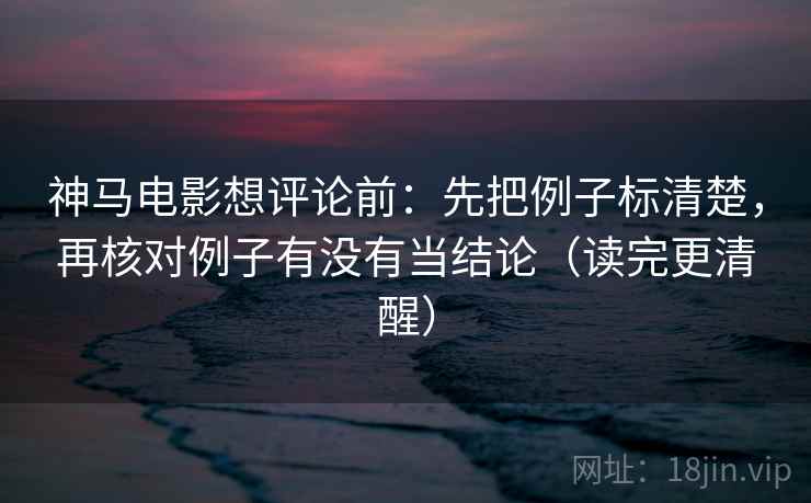 神马电影想评论前：先把例子标清楚，再核对例子有没有当结论（读完更清醒）