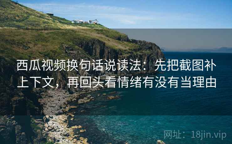 西瓜视频换句话说读法：先把截图补上下文，再回头看情绪有没有当理由