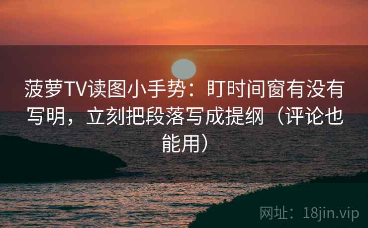 菠萝TV读图小手势：盯时间窗有没有写明，立刻把段落写成提纲（评论也能用）