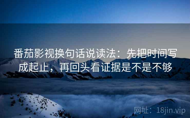 番茄影视换句话说读法：先把时间写成起止，再回头看证据是不是不够