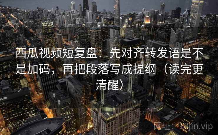 西瓜视频短复盘：先对齐转发语是不是加码，再把段落写成提纲（读完更清醒）