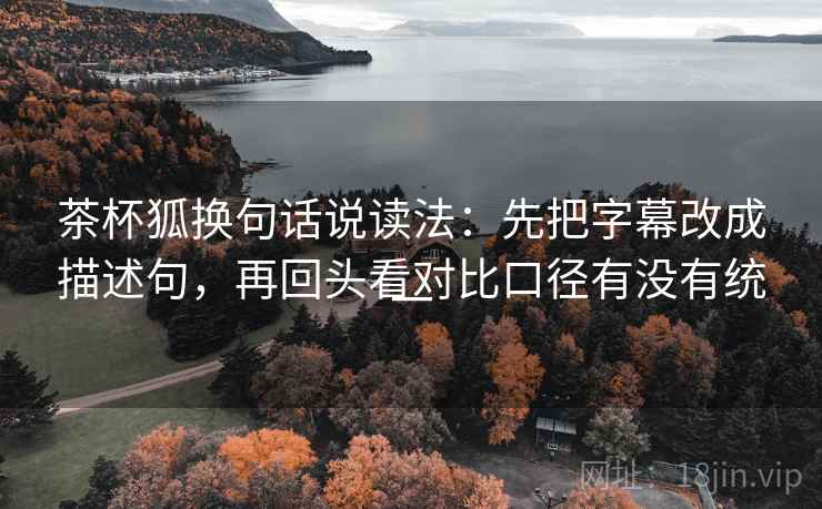 茶杯狐换句话说读法：先把字幕改成描述句，再回头看对比口径有没有统一