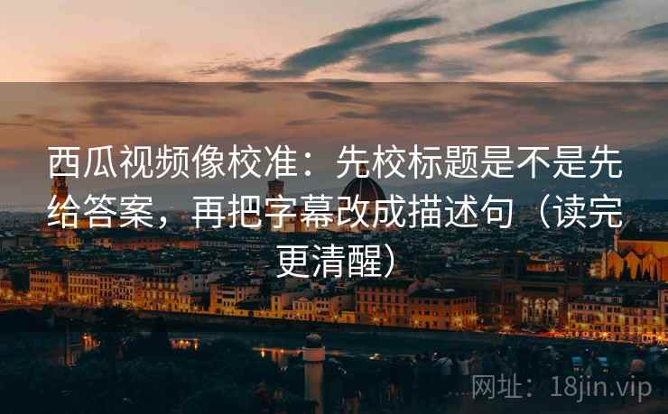 西瓜视频像校准：先校标题是不是先给答案，再把字幕改成描述句（读完更清醒）  第2张