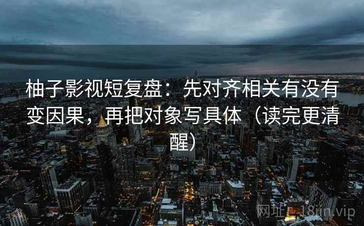 柚子影视短复盘：先对齐相关有没有变因果，再把对象写具体（读完更清醒）  第2张