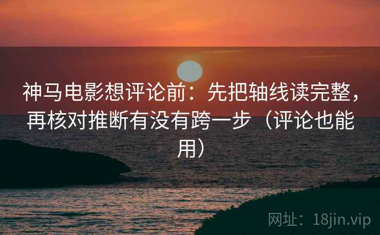 神马电影想评论前：先把轴线读完整，再核对推断有没有跨一步（评论也能用）