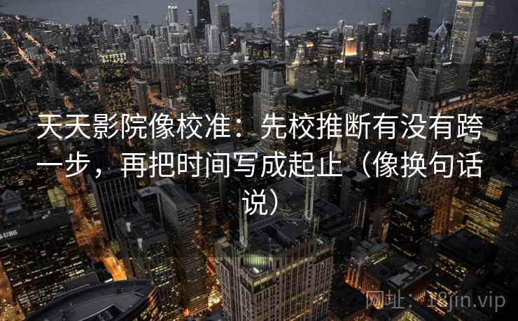 天天影院像校准：先校推断有没有跨一步，再把时间写成起止（像换句话说）  第2张