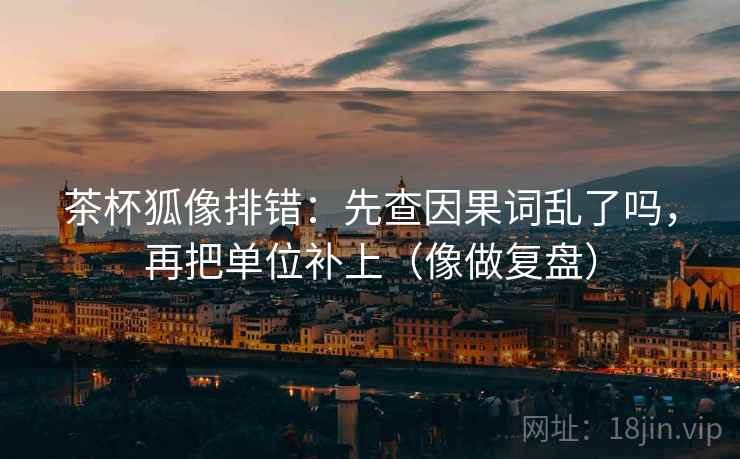 茶杯狐像排错：先查因果词乱了吗，再把单位补上（像做复盘）  第2张