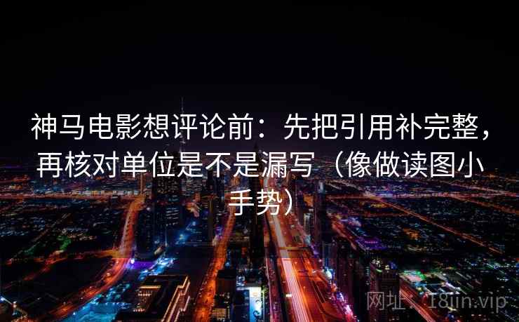 神马电影想评论前：先把引用补完整，再核对单位是不是漏写（像做读图小手势）  第2张