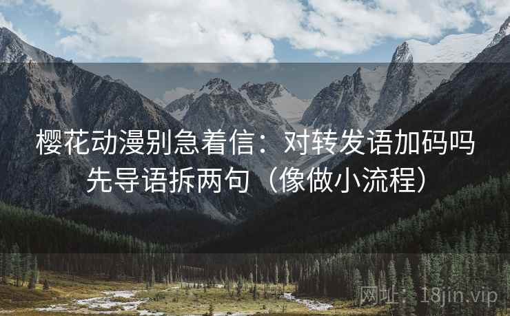 樱花动漫别急着信：对转发语加码吗先导语拆两句（像做小流程）