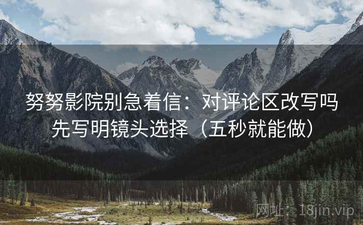 努努影院别急着信：对评论区改写吗先写明镜头选择（五秒就能做）