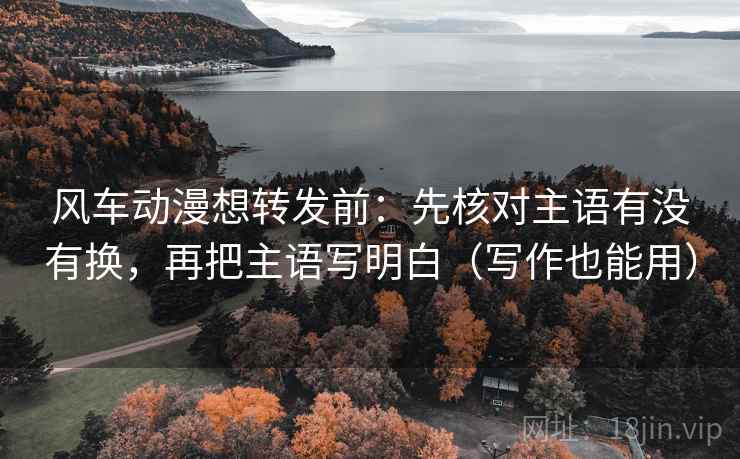 风车动漫想转发前：先核对主语有没有换，再把主语写明白（写作也能用）