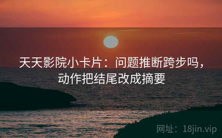 天天影院小卡片：问题推断跨步吗，动作把结尾改成摘要