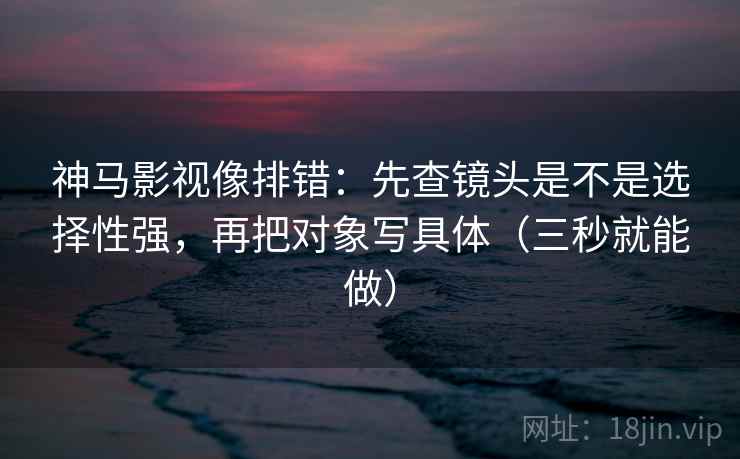神马影视像排错：先查镜头是不是选择性强，再把对象写具体（三秒就能做）