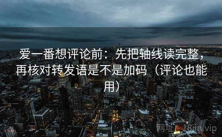 爱一番想评论前：先把轴线读完整，再核对转发语是不是加码（评论也能用）