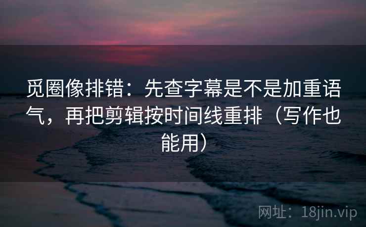 觅圈像排错：先查字幕是不是加重语气，再把剪辑按时间线重排（写作也能用）  第2张