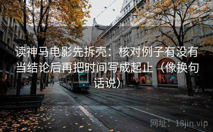 读神马电影先拆壳：核对例子有没有当结论后再把时间写成起止（像换句话说）
