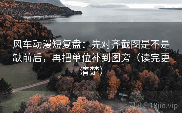 风车动漫短复盘：先对齐截图是不是缺前后，再把单位补到图旁（读完更清楚）