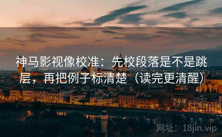 神马影视像校准：先校段落是不是跳层，再把例子标清楚（读完更清醒）
