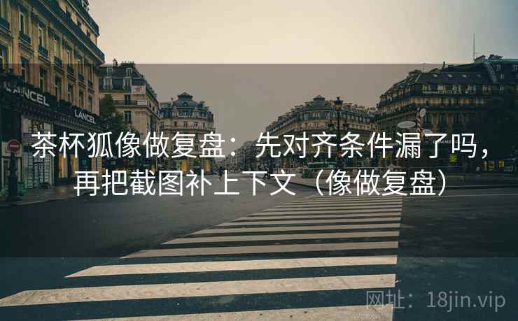 茶杯狐像做复盘：先对齐条件漏了吗，再把截图补上下文（像做复盘）