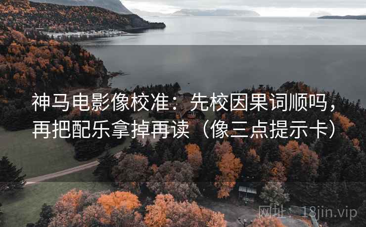 神马电影像校准：先校因果词顺吗，再把配乐拿掉再读（像三点提示卡）