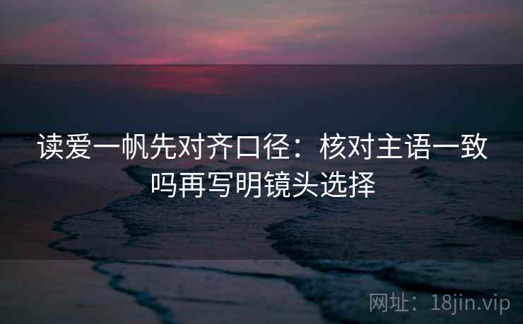读爱一帆先对齐口径：核对主语一致吗再写明镜头选择