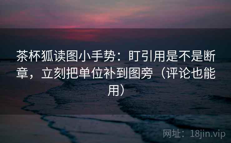 茶杯狐读图小手势:盯引用是不是断章,立刻把单位补到图旁(评论也能用)