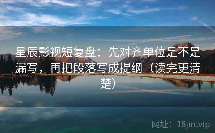 星辰影视短复盘：先对齐单位是不是漏写，再把段落写成提纲（读完更清楚）  第2张